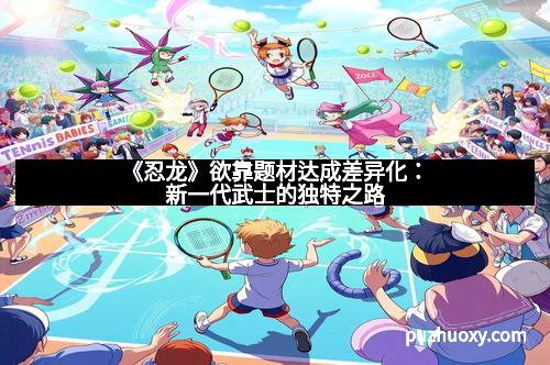 《忍龙》欲靠题材达成差异化：新一代武士的独特之路