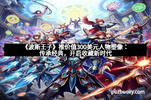 《波斯王子》推价值300美元人物塑像：传承经典，开启收藏新时代